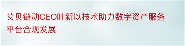 艾贝链动CEO叶新以技术助力数字资产服务平台合规发展